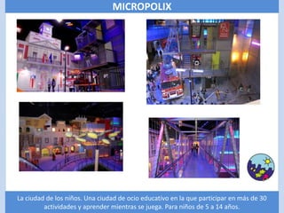 MICROPOLIX




La ciudad de los niños. Una ciudad de ocio educativo en la que participar en más de 30
         actividades y aprender mientras se juega. Para niños de 5 a 14 años.
 