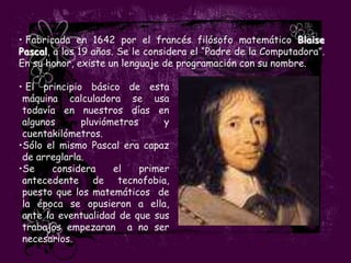 • Fabricada en 1642 por el francés filósofo matemático Blaise
Pascal, a los 19 años. Se le considera el “Padre de la Computadora”.
En su honor, existe un lenguaje de programación con su nombre.

• El principio básico de esta
 máquina calculadora se usa
 todavía en nuestros días en
 algunos      pluviómetros      y
 cuentakilómetros.
•Sólo el mismo Pascal era capaz
 de arreglarla.
•Se     considera    el    primer
 antecedente de tecnofobia,
 puesto que los matemáticos de
 la época se opusieron a ella,
 ante la eventualidad de que sus
 trabajos empezaran a no ser
 necesarios.
 