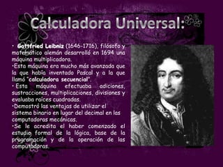 • Gottfried Leibniz (1646-1716), filósofo y
matemático alemán desarrolló en 1694 una
máquina multiplicadora.
•Esta máquina era mucho más avanzada que
la que había inventado Pascal y a la que
llamó “calculadora secuencial”.
• Esta    máquina    efectuaba     adiciones,
sustracciones, multiplicaciones, divisiones y
evaluaba raíces cuadradas.
•Demostró las ventajas de utilizar el
sistema binario en lugar del decimal en las
computadoras mecánicas.
•Se le acredita el haber comenzado el
estudio formal de la lógica, base de la
programación y de la operación de las
computadoras.
 