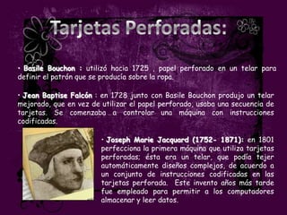 • Basile Bouchon : utilizó hacia 1725 , papel perforado en un telar para
definir el patrón que se producía sobre la ropa.

• Jean Baptise Falcón : en 1728 junto con Basile Bouchon produjo un telar
mejorado, que en vez de utilizar el papel perforado, usaba una secuencia de
tarjetas. Se comenzaba a controlar una máquina con instrucciones
codificadas.

                        • Joseph Marie Jacquard (1752- 1871): en 1801
                        perfecciona la primera máquina que utiliza tarjetas
                        perforadas; ésta era un telar, que podía tejer
                        automáticamente diseños complejos, de acuerdo a
                        un conjunto de instrucciones codificadas en las
                        tarjetas perforada. Este invento años más tarde
                        fue empleado para permitir a los computadores
                        almacenar y leer datos.
 