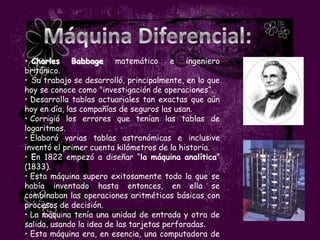 • Charles Babbage matemático e ingeniero
británico.
• Su trabajo se desarrolló, principalmente, en lo que
hoy se conoce como "investigación de operaciones“.
• Desarrolla tablas actuariales tan exactas que aún
hoy en día, las compañías de seguros las usan.
• Corrigió los errores que tenían las tablas de
logaritmos.
• Elaboró varias tablas astronómicas e inclusive
inventó el primer cuenta kilómetros de la historia.
• En 1822 empezó a diseñar “la máquina analítica”
(1833).
• Esta máquina supero exitosamente todo lo que se
había inventado hasta entonces, en ella se
combinaban las operaciones aritméticas básicas con
procesos de decisión.
• La máquina tenía una unidad de entrada y otra de
salida, usando la idea de las tarjetas perforadas.
• Esta máquina era, en esencia, una computadora de
 