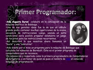 •Ada Augusta Byron colabora en la concepción de la
máquina analítica de Babbage.
•Una de sus geniales ideas fue la de que un cálculo
grande podía contener muchas repeticiones de la misma
secuencia de instrucciones. Luego, usando un salto
condicional sería posible preparar solamente un juego
de tarjetas para las instrucciones recurrentes.
•Así describió lo que nosotros ahora llamamos un
"bucle" y una "subrutina".
•Ada diseñó por sí misa un programa para la máquina de Babbage que
calculaba los números de Bernoulli. Éste es el primer programa de
computadora que se reconoce.
•Es reconocida y respetada como la primera programadora de Computadoras
de la historia, y en honor de quien se puso el nombre de Ada al conocido
lenguaje de programación
 