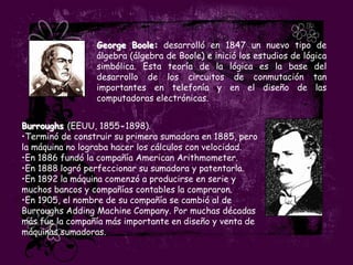 George Boole: desarrolló en 1847 un nuevo tipo de
                 álgebra (álgebra de Boole) e inició los estudios de lógica
                 simbólica. Esta teoría de la lógica es la base del
                 desarrollo de los circuitos de conmutación tan
                 importantes en telefonía y en el diseño de las
                 computadoras electrónicas.


Burroughs (EEUU, 1855-1898).
•Terminó de construir su primera sumadora en 1885, pero
la máquina no lograba hacer los cálculos con velocidad.
•En 1886 fundó la compañía American Arithmometer.
•En 1888 logró perfeccionar su sumadora y patentarla.
•En 1892 la máquina comenzó a producirse en serie y
muchos bancos y compañías contables la compraron.
•En 1905, el nombre de su compañía se cambió al de
Burroughs Adding Machine Company. Por muchas décadas
más fue la compañía más importante en diseño y venta de
máquinas sumadoras.
 