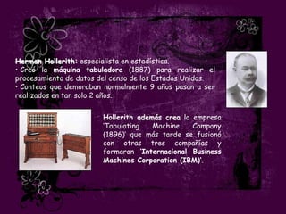 Herman Hollerith: especialista en estadística.
• Creó la máquina tabuladora (1887) para realizar el
procesamiento de datos del censo de los Estados Unidos.
• Conteos que demoraban normalmente 9 años pasan a ser
realizados en tan solo 2 años.


                        Hollerith además crea la empresa
                        „Tabulating   Machine    Company
                        (1896)‟ que más tarde se fusionó
                        con otras tres compañías y
                        formaron ‘Internacional Business
                        Machines Corporation (IBM)’.
 