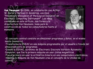 Von Neumann: En 1946, en colaboración con Arthur
W. Burks y Herman H. Goldstine, escribió
“Preliminary Discussion of the Logical Design of an
Electronic Computing Instrument”. Las ideas
contenidas en este artículo, dan forma a la
Arquitectura Von Neumann, base para la
construcción de todos los computadores hasta el
momento.


•El concepto central consiste en almacenar programas y datos, en el mismo
medio (memoria).
•Transforma la ENIAC en una máquina programable por el usuario a través del
almacenamiento de programas.
•Diseñó la EDVAC, acrónimo de Electronic Discrete Variable Automatic
Computer, que fue la primera máquina en usar cintas magnéticas.
•Fue el primero en usar la aritmética binaria en una computadora electrónica.
•Además la Máquina de Von Neumann crea el concepto de la Unidad de
control.
 