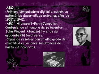 ABC
•Primera computadora digital electrónica
automática desarrollada entre los años de
1937 a 1942.
•ABC = Atanasoff–BerryComputer.
Conteniendo el nombre de su inventor
John Vincent Atanasoff y el de su
ayudante Clifford Berry.
•Capaz de resolver con un alto grado de
exactitud ecuaciones simultáneas de
hasta 29 incógnitas.
 