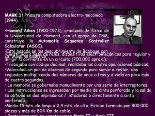MARK 1: Primera computadora electro-mecánica
(1944).

•Howard Aiken (1900-1973), graduado de física de
la Universidad de Harvard, con el apoyo de IBM,
construye la Automatic Sequence Controller
Calculator (ASCC).
•Esta basada en los descubrimiento de Babbage con
•Construida a base de relés, dispositivos electromecánicos para regular y
su “Máquina analítica”.
dirigir la corriente en un circuito (700,000 aprox.).
•Trabajaba con código decimal, realizaba las cuatro operaciones básicas.
•Velocidad: un par de décimas de segundo para sumar o restar; dos
segundos multiplicando dos números de once cifras y dividía en poco más
de cuatro segundos.
• La memoria se gobernaba manualmente por una serie de interruptores.
• Las instrucciones se ingresaban por medio de cinta perforada y la salida
se obtenía en dos impresoras / listadoras o directamente a cinta
perforada.
•Media 15 mts. de largo x 2,4 mts. de alto. Estaba formada por 800.000
piezas y más de 804 Km de cable.
 