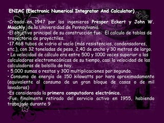 ENIAC (Electronic Numerical Integrator And Calculator)

•Creada en 1947 por los ingenieros Presper Eckert y John W.
Mauchly, de la Universidad de Pennsylvania.
•El objetivo principal de su construcción fue: El calculo de tablas de
trayectoria de proyectiles.
•17.468 tubos de vidrio al vacío (más resistencias, condensadores,
etc.), con 32 toneladas de peso, 2,40 de ancho y 30 metros de largo.
• La velocidad de cálculo era entre 500 y 1000 veces superior a las
calculadoras electromecánicas de su tiempo, casi la velocidad de las
calculadoras de bolsillo de hoy.
• 5,000 sumas o restas y 300 multiplicaciones por segundo.
• Consumo de energía de 150 kilowatts por hora aproximadamente
(equivalente al consumo de un gran bloque de casas o de mil
lavadoras)
•Es considerada la primera computadora electrónica.
•Fue finalmente retirado del servicio activo en 1955, habiendo
trabajado durante 9 años.
 