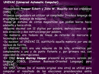 UNIVAC (Universal Automatic Computer)

•Nuevamente Presper Eckert y John W. Mauchly son sus creadores
(1951)
•Primera computadora en utilizar un compilador (traduce lenguaje de
programa en lenguaje de máquina).
•Posee un sistema de cintas magnéticas que podían leerse hacia
adelante y hacia atrás.
•Máquina decimal con 12 dígitos por palabra, instrucciones de una
sola dirección y dos instrucciones por palabra.
•Su memoria era todavía de líneas de retardo de mercurio y
tecnología a válvulas.
•Su sucesor, el UNIVAC II, sustituiría aquella memoria por una de
núcleos de ferrita.
•El UNIVAC 1103 era una máquina de 36 bits, aritmética por
complemento a uno y de punto flotante y, por primera vez, con
capacidad de interrupciones.
•En 1960 Grace Murray Hooper presentó su primera versión del
lenguaje COBOL (Common Business-Oriented Language) para
UNIVAC.
•En 1952, Univac (no el modelo original sino otra) se utilizó para
computar el resultado de las elecciones presidenciales entre
 