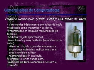 Primera Generación (1945…1955): Los tubos de vacio
 • Construidas básicamente con tubos de vacío
 y cableado como transmisor de datos.
 •Programadas en lenguaje máquina (código
 binario).
 •Utilizan tarjetas perforadas.
 •Gran tamaño y muy costosas (relación costo-
 valor).
   •Uso restringido a grandes empresas y
   organismos estadales: aplicaciones en el
   área científico militar.
   •Comercialización casi nula.
 •Herman Hollerith funda IBM.
 •Maquinas de 1era. Generación: UNIVAC,
 IBM 650.
 