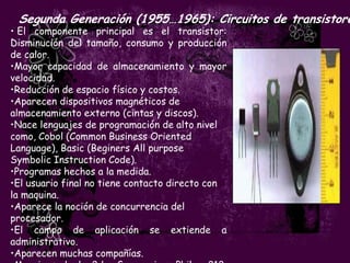 Segunda Generación (1955…1965): Circuitos de transistore
• El componente principal es el transistor:
Disminución del tamaño, consumo y producción
de calor.
•Mayor capacidad de almacenamiento y mayor
velocidad.
•Reducción de espacio físico y costos.
•Aparecen dispositivos magnéticos de
almacenamiento externo (cintas y discos).
•Nace lenguajes de programación de alto nivel
como, Cobol (Common Business Oriented
Language), Basic (Beginers All purpose
Symbolic Instruction Code).
•Programas hechos a la medida.
•El usuario final no tiene contacto directo con
la maquina.
•Aparece la noción de concurrencia del
procesador.
•El campo de aplicación se extiende a
administrativo.
•Aparecen muchas compañías.
 