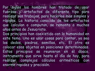Por siglos los hombres han tratado de usar
fuerzas y artefactos de diferente tipo para
realizar sus trabajos, para hacerlos mas simples y
rápidos. La historia conocida de los artefactos
que calculan o computan, se remonta a muchos
años antes de Jesucristo.
Dos principios han coexistido con la humanidad en
este tema. Uno es usar cosas para contar, ya sea
los dedos, piedras, semillas, etc. El otro es
colocar esos objetos en posiciones determinadas.
Estos principios se reunieron en el ábaco,
instrumento que sirve hasta el día de hoy, para
realizar complejos cálculos aritméticos con
enorme rapidez y precisión.
 