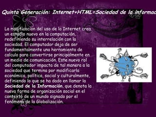 Quinta Generación: Internet+HTML=Sociedad de la informac

 La masificacion del uso de la Internet crea
 un estadio nuevo en la computación,
 redefiniendo su interrelación con la
 sociedad. El computador deja de ser
 fundamentalmente una herramienta de
 calculo para convertirse principalmente en
 un medio de comunicación. Este nuevo rol
 del computador impacta de tal manera a la
 sociedad que termina por modificarla
 económica, política, social y culturalmente,
 definiendo lo que se ha dado en llamar la
 Sociedad de la Información, que denota la
 nueva forma de organización social en el
 contexto de un mundo signado por el
 fenómeno de la Globalización.
 