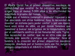 El Ábaco Quizá fue el primer dispositivo mecánico de
contabilidad que existió. Se ha calculado que tuvo su
origen hace al menos 5.000 años y su efectividad ha
soportado la prueba del tiempo.
Desde que el hombre comenzó a acumular riquezas y se
fue asociando con otros hombres, tuvo la necesidad de
inventar un sistema para poder contar, y por esa época,
hace unos miles de años, es por donde tenemos que
comenzar a buscar los orígenes de la computadora, allá
por el continente asiático en las llanuras del valle Tigris.
Esa necesidad de contar, que no es otra cosa que un
término más sencillo y antiguo que computar, llevo al
hombre a la creación del primer dispositivo mecánico
conocido, diseñado por el hombre para ese fin, surgió la
primera computadora el ABACO o SOROBAN.
 
