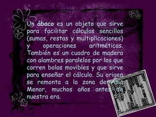 Un ábaco es un objeto que sirve
para facilitar cálculos sencillos
(sumas, restas y multiplicaciones)
y     operaciones     aritméticas.
También es un cuadro de madera
con alambres paralelos por los que
corren bolas movibles y que sirve
para enseñar el cálculo. Su origen
se remonta a la zona de Asia
Menor, muchos años antes de
nuestra era.
 