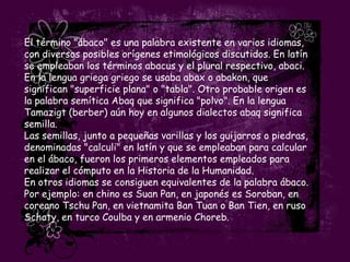 El término "ábaco" es una palabra existente en varios idiomas,
con diversos posibles orígenes etimológicos discutidos. En latín
se empleaban los términos abacus y el plural respectivo, abaci.
En la lengua griega griego se usaba abax o abakon, que
significan "superficie plana" o "tabla". Otro probable origen es
la palabra semítica Abaq que significa "polvo". En la lengua
Tamazigt (berber) aún hoy en algunos dialectos abaq significa
semilla.
Las semillas, junto a pequeñas varillas y los guijarros o piedras,
denominadas "calculi" en latín y que se empleaban para calcular
en el ábaco, fueron los primeros elementos empleados para
realizar el cómputo en la Historia de la Humanidad.
En otros idiomas se consiguen equivalentes de la palabra ábaco.
Por ejemplo: en chino es Suan Pan, en japonés es Soroban, en
coreano Tschu Pan, en vietnamita Ban Tuan o Ban Tien, en ruso
Schoty, en turco Coulba y en armenio Choreb.
 