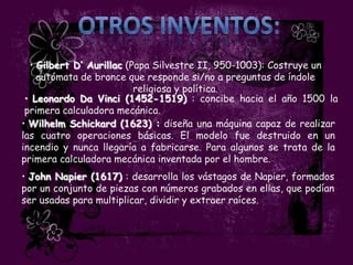 • Gilbert D’ Aurillac (Papa Silvestre II, 950-1003): Costruye un
    autómata de bronce que responde si/no a preguntas de índole
                          religiosa y política.
 • Leonardo Da Vinci (1452-1519) : concibe hacia el año 1500 la
 primera calculadora mecánica.
• Wilhelm Schickard (1623) : diseña una máquina capaz de realizar
las cuatro operaciones básicas. El modelo fue destruido en un
incendio y nunca llegaría a fabricarse. Para algunos se trata de la
primera calculadora mecánica inventada por el hombre.
• John Napier (1617) : desarrolla los vástagos de Napier, formados
por un conjunto de piezas con números grabados en ellas, que podían
ser usadas para multiplicar, dividir y extraer raíces.
 