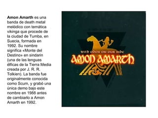 Amon Amarth es una banda de death metal melódico con temática vikinga que procede de la ciudad de Tumba, en Suecia, formada en 1992. Su nombre significa «Monte del Destino» en sindarin (una de las lenguas élficas de la Tierra Media creada por J. R. R. Tolkien). La banda fue originalmente conocida como Scum, y grabó una única demo bajo este nombre en 1988 antes de cambiarlo a Amon Amarth en 1992.