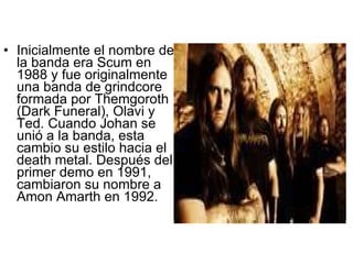 Inicialmente el nombre de la banda era Scum en 1988 y fue originalmente una banda de grindcore formada por Themgoroth (Dark Funeral), Olavi y Ted. Cuando Johan se unió a la banda, esta cambio su estilo hacia el death metal. Después del primer demo en 1991, cambiaron su nombre a Amon Amarth en 1992.