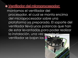 Ventilador del microprocesador:

montamos el ventilador del
procesador, el cual se monta encima
del microprocesador sobre una
plataforma ya preparada. El soporte del
ventilador lleva unas palancas que han
de estar levantadas para poder realizar
la instalación, una vez puesto el
ventilador se bajan las palancas.
 