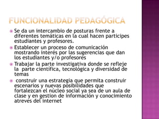  Se da un intercambio de posturas frente a
  diferentes temáticas en la cual hacen participes
  estudiantes y profesores.
 Establecer un proceso de comunicación
  mostrando interés por las sugerencias que dan
  los estudiantes y/o profesores
 Trabajar la parte investigativa donde se refleje
  la parte científica, tecnológica y diversidad de
  temas
 construir una estrategia que permita construir
  escenarios y nuevas posibilidades que
  fortalezcan el núcleo social ya sea de un aula de
  clase y en gestion de información y conocimiento
  atreves del internet
 