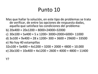 Punto 10 Mas que hallar la solución, en este tipo de problemas se trata de verificar, de entre las opciones de respuesta dadas, aquella que satisface las condiciones del problema: 20x400 + 20x1200 = 8000+24000=32000 30x100 + 5x400 + 5 x 1200= 3000+2000+6000= 11000 3x100 + 9x400 + 28 x 1200= 300 + 3600 + 29600 = 33500 No hay 40 estampillas 32x100 + 5x400 + 4x1200 = 3200 + 2000 + 4800 = 10.000 e) 26x100 + 10x400 + 4x1200 = 2600 + 4000 + 4800 = 11400 Y? 