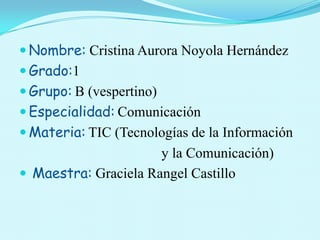  Nombre: Cristina Aurora Noyola Hernández
 Grado:1
 Grupo: B (vespertino)
 Especialidad: Comunicación
 Materia: TIC (Tecnologías de la Información
                      y la Comunicación)
 Maestra: Graciela Rangel Castillo
 