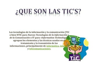 Las tecnologías de la información y la comunicación (TIC
o bien NTIC para Nuevas Tecnologías de la Información y
de la Comunicación o IT para «Information Technology»)
    agrupan los elementos y las técnicas usadas en el
           tratamiento y la transmisión de las
informaciones, principalmente de informática, internet
                 y telecomunicaciones.
 
