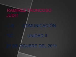 RAMIREZ TRONCOSO
JUDIT

1.-B   COMUNICACIÓN

TIC     UNIDAD II

27 DE OCUBRE DEL 2011
 