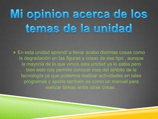  En esta unidad aprendí a llevar acabo distintas cosas como
  la degradación en las figuras y cosas de ese tipo , aunque
    la mayoría de lo que vimos esta unidad ya lo sabia pero
       bien esto nos permite conocer mas del ámbito de la
   tecnología ya que podemos realizar actividades en tales
     programas y aparte también es como un manual para
                realizar tareas entre otras cosas .
 