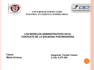 UNIVERSIDAD FERMIN TORO
                MAESTRIA EN GERENCIA EMPRESARIAL




              LOS MODELOS ADMINISTRATIVOS EN EL
            CONTEXTO DE LA SOCIEDAD POSTMODERNA




Tutora:                           Integrante: Yicelda Tristani
María Giménez                     C.I.No. 8.377.269
 