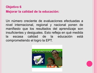 Objetivo 6
Mejorar la calidad de la educación:

Un número creciente de evaluaciones efectuadas a
nivel internacional, regional y nacional ponen de
manifiesto que los resultados del aprendizaje son
insuficientes y desiguales. Esto refleja en qué medida
la escasa calidad de la educación está
comprometiendo el logro la EPT.
 