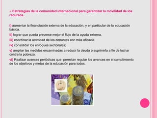  Estrategias de la comunidad internacional para garantizar la movilidad de los
recursos.


i) aumentar la financiación externa de la educación, y en particular de la educación
básica.
ii) lograr que pueda preverse mejor el flujo de la ayuda externa.
iii) coordinar la actividad de los donantes con más eficacia
iv) consolidar los enfoques sectoriales;
v) ampliar las medidas encaminadas a reducir la deuda o suprimirla a fin de luchar
contra la pobreza.
vi) Realizar avances periódicas que permitan regular los avances en el cumplimiento
de los objetivos y metas de la educación para todos.
 