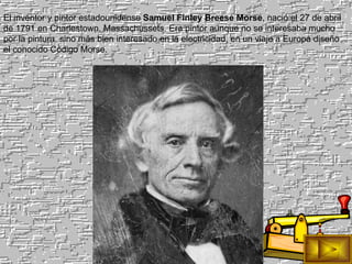 El inventor y pintor estadounidense  Samuel Finley Breese Morse , nació el 27 de abril de 1791 en Charlestown, Massachussets. Era pintor aunque no se interesaba mucho por la pintura, sino más bien interesado en la electricidad, en un viaje a Europa diseño el conocido Código Morse. 