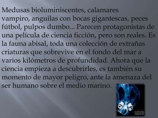 Medusas bioluminiscentes, calamares
vampiro, anguilas con bocas gigantescas, peces
fútbol, pulpos dumbo... Parecen protagonistas de
una película de ciencia ficción, pero son reales. Es
la fauna abisal, toda una colección de extrañas
criaturas que sobrevive en el fondo del mar a
varios kilómetros de profundidad. Ahora que la
ciencia empieza a descubrirles, es también su
momento de mayor peligro, ante la amenaza del
ser humano sobre el medio marino.
 