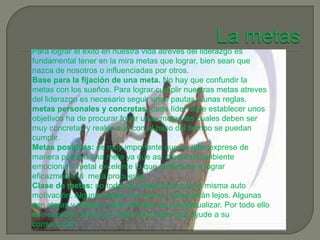 Para lograr el éxito en nuestra vida atreves del liderazgo es
fundamental tener en la mira metas que lograr, bien sean que
nazca de nosotros o influenciadas por otros.
Base para la fijación de una meta. No hay que confundir la
metas con los sueños. Para lograr cumplir nuestras metas atreves
del liderazgo es necesario seguir unas pautas y unas reglas.
metas personales y concretas: cada líder debe establecer unos
objetivos ha de procurar forjar unas metas las cuales deben ser
muy concretas y reales que con el paso del tiempo se puedan
cumplir.
Metas positivas: es muy importante que un líder exprese de
manera positiva una meta ya que así creara un ambiente
emocional y metal excelente lo que conllevara a lograr
eficazmente la meta propuesta.
Clase de metas: no todas la metas producen la misma auto
motivación. Algunas estas a la mano y otras están lejos. Algunas
son claras y nítidas y otras difíciles de conceptualizar. Por todo ello
es necesario darles un orden adecuado que ayude a su
consecución.
 