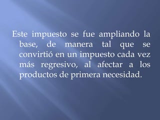Este impuesto se fue ampliando la
  base, de manera tal que se
  convirtió en un impuesto cada vez
  más regresivo, al afectar a los
  productos de primera necesidad.
 
