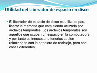 Utilidad del Liberador de espacio en disco
El liberador de espacio de disco es utilizado para
liberar la memoria que está siendo utilizada por
archivos temporales. Los archivos temporales son
aquellos que ocupan un espacio en la computadora
y por tanto es innecesario tenerlos suelen
relacionarlo con la papelera de reciclaje, pero son
cosas diferentes.