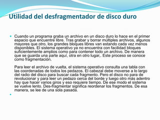 Utilidad del desfragmentador de disco duro
Cuando un programa graba un archivo en un disco duro lo hace en el primer
espacio que encuentre libre. Tras grabar y borrar múltiples archivos, algunos
mayores que otro, los grandes bloques libres van estando cada vez menos
disponibles. El sistema operativo ya no encuentra con facilidad bloques
suficientemente amplios como para contener todo un archivo. De manera
que se guarda una parte aquí, otra en otro lugar,. Este proceso se conoce
como fragmentación.
Para leer el archivo de vuelta, el sistema operativo consulta una tabla con
las coordenadas de todos los pedazos. El cabezal debe moverse a lo largo
del radio del disco para buscar cada fragmento. Pero el disco no para de
revolucionar y para leer un pedazo cerca del borde y luego otro más adentro
hay que hacer varios giros y eso requiere tiempo. De ese modo el sistema
se vuelve lento. Des-fragmentar significa reordenar los fragmentos. De esa
manera, se lee de una sola pasada.
