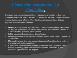 Dimensión estructural. La
              lingüística.
El lenguaje esta compuesto por unidades y estructuras arbitrarias, es decir, que
podrían ser esas como otras cualquiera, por ejemplo no hay relación directa entre los
fonemas de mesa y su referente. Por esto el lenguaje se concreta en distintas
lenguas o manifestaciones culturales.

   Lengua: son los distintos signos convencionales o manifestaciones particulares
    del lenguaje que sirven como medio de expresión a una comunidad concreta y
    cuyas unidades y gramática son aprendidas.
   Habla: uso concreto que hacemos de esa lengua.
   El lenguaje tiene aspectos comunes: unidades, restricciones, reglas… a pesar de
    la diversidad.
   El lenguaje humano tiene mas características especificas diferentes al resto: es
    oral, se aprende de forma auditiva.
   A partir de un número finito de unidades (palabras) somos capaces de crear
    multitud de frases y expresiones con mucha rapidez. Se muestra la gran
    creatividad y productividad del lenguaje.
 