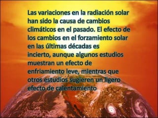 Las variaciones en la radiación solar
han sido la causa de cambios
climáticos en el pasado. El efecto de
los cambios en el forzamiento solar
en las últimas décadas es
incierto, aunque algunos estudios
muestran un efecto de
enfriamiento leve, mientras que
otros estudios sugieren un ligero
efecto de calentamiento
 