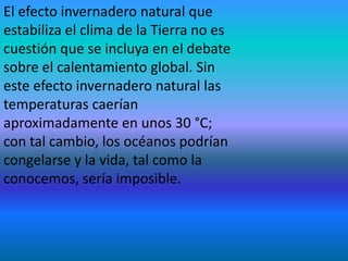 El efecto invernadero natural que
estabiliza el clima de la Tierra no es
cuestión que se incluya en el debate
sobre el calentamiento global. Sin
este efecto invernadero natural las
temperaturas caerían
aproximadamente en unos 30 °C;
con tal cambio, los océanos podrían
congelarse y la vida, tal como la
conocemos, sería imposible.
 