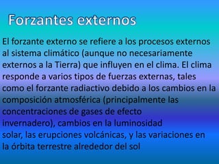 El forzante externo se refiere a los procesos externos
al sistema climático (aunque no necesariamente
externos a la Tierra) que influyen en el clima. El clima
responde a varios tipos de fuerzas externas, tales
como el forzante radiactivo debido a los cambios en la
composición atmosférica (principalmente las
concentraciones de gases de efecto
invernadero), cambios en la luminosidad
solar, las erupciones volcánicas, y las variaciones en
la órbita terrestre alrededor del sol
 