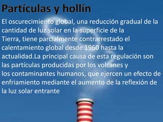 El oscurecimiento global, una reducción gradual de la
cantidad de luz solar en la superficie de la
Tierra, tiene parcialmente contrarrestado el
calentamiento global desde 1960 hasta la
actualidad.La principal causa de esta regulación son
las partículas producidas por los volcanes y
los contaminantes humanos, que ejercen un efecto de
enfriamiento mediante el aumento de la reflexión de
la luz solar entrante
 