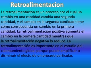 La retroalimentación es un proceso por el cual un
cambio en una cantidad cambia una segunda
cantidad, y el cambio en la segunda cantidad tiene
como consecuencia un cambio en la primera
cantidad. La retroalimentación positiva aumenta el
cambio en la primera cantidad mientras que
la retroalimentación negativa lo reduce. La
retroalimentación es importante en el estudio del
calentamiento global porque puede amplificar o
disminuir el efecto de un proceso particular.
 
