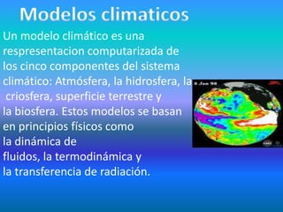 Un modelo climático es una
respresentacion computarizada de
los cinco componentes del sistema
climático: Atmósfera, la hidrosfera, la
 criosfera, superficie terrestre y
la biosfera. Estos modelos se basan
en principios físicos como
la dinámica de
fluidos, la termodinámica y
la transferencia de radiación.
 