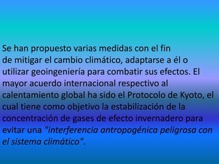 Se han propuesto varias medidas con el fin
de mitigar el cambio climático, adaptarse a él o
utilizar geoingeniería para combatir sus efectos. El
mayor acuerdo internacional respectivo al
calentamiento global ha sido el Protocolo de Kyoto, el
cual tiene como objetivo la estabilización de la
concentración de gases de efecto invernadero para
evitar una "interferencia antropogénica peligrosa con
el sistema climático".
 