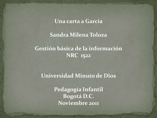 Una carta a García

     Sandra Milena Toloza

Gestión básica de la información
           NRC 1522


  Universidad Minuto de Dios

       Pedagogía Infantil
          Bogotá D.C.
        Noviembre 2011
 