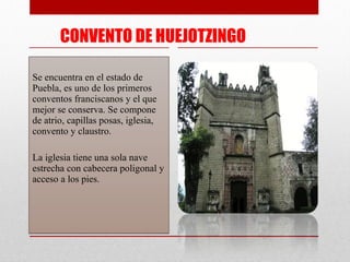 CONVENTO DE HUEJOTZINGO Se encuentra en el estado de Puebla, es uno de los primeros conventos franciscanos y el que mejor se conserva. Se compone de atrio, capillas posas, iglesia, convento y claustro. La iglesia tiene una sola nave estrecha con cabecera poligonal y acceso a los pies. 