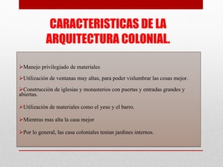CARACTERISTICAS DE LA ARQUITECTURA COLONIAL. Manejo privilegiado de materiales Utilización de ventanas muy altas, para poder vislumbrar las cosas mejor. Construcción de iglesias y monasterios con puertas y entradas grandes y abiertas. Utilización de materiales como el yeso y el barro. Mientras mas alta la casa mejor Por lo general, las casa coloniales tenían jardines internos. 